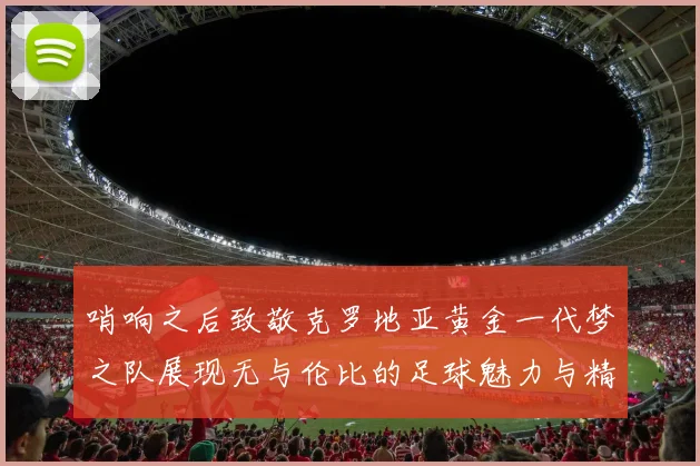 哨响之后致敬克罗地亚黄金一代梦之队展现无与伦比的足球魅力与精神