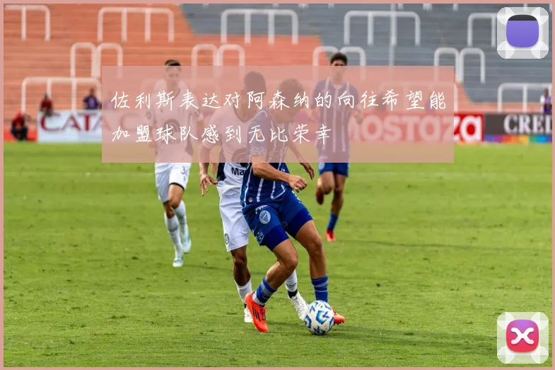 佐利斯表达对阿森纳的向往希望能加盟球队感到无比荣幸