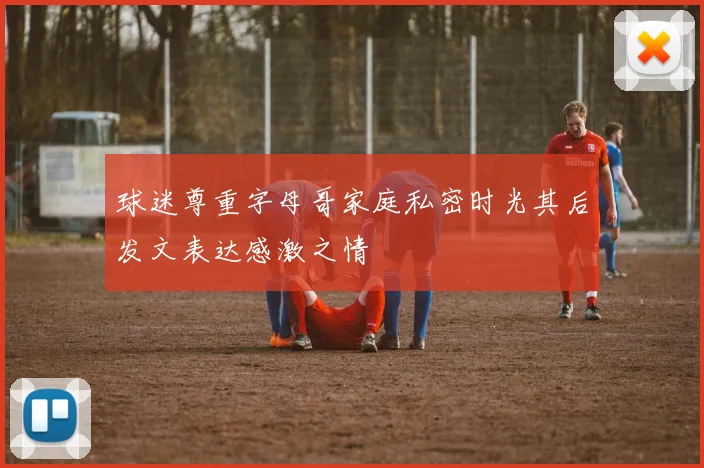 球迷尊重字母哥家庭私密时光其后发文表达感激之情