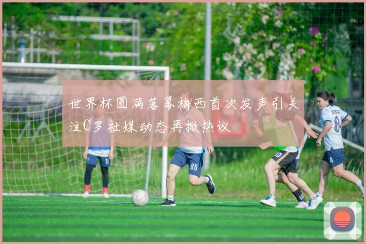 世界杯圆满落幕梅西首次发声引关注C罗社媒动态再掀热议