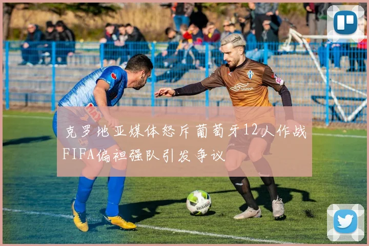 克罗地亚媒体怒斥葡萄牙12人作战FIFA偏袒强队引发争议
