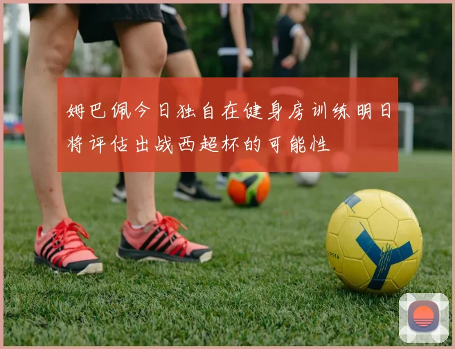 姆巴佩今日独自在健身房训练明日将评估出战西超杯的可能性