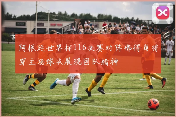 阿根廷世界杯116决赛对阵佛得角将穿主场球衣展现团队精神
