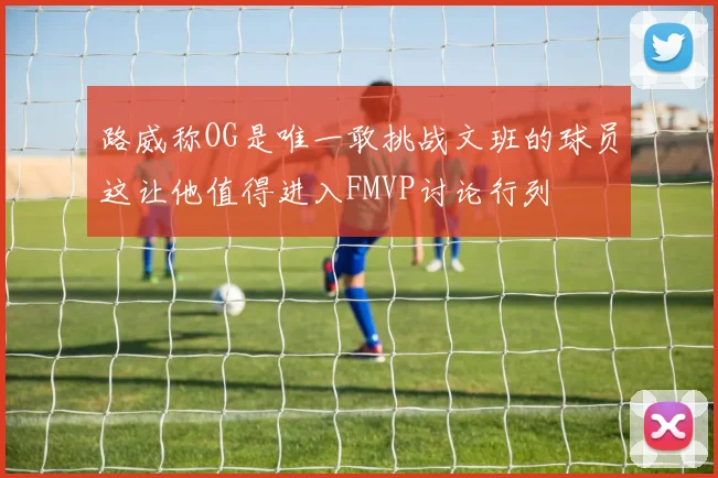 路威称OG是唯一敢挑战文班的球员这让他值得进入FMVP讨论行列