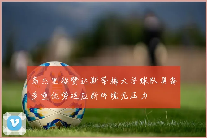 乌杰里称赞达斯蒂梅大学球队具备多重优势适应新环境无压力