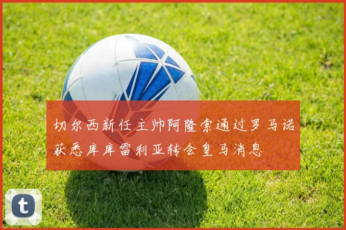 切尔西新任主帅阿隆索通过罗马诺获悉库库雷利亚转会皇马消息