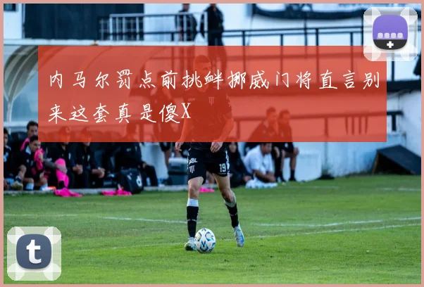 内马尔罚点前挑衅挪威门将直言别来这套真是傻X