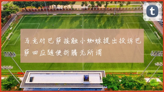 马竞对巴萨接触小蜘蛛提出投诉巴萨回应随便折腾无所谓