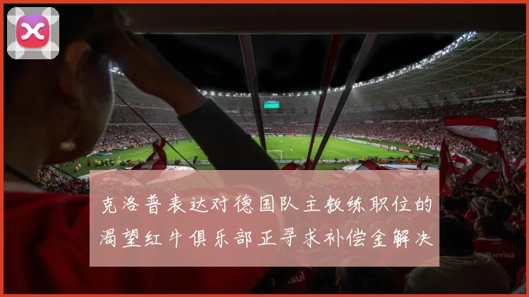 克洛普表达对德国队主教练职位的渴望红牛俱乐部正寻求补偿金解决方案
