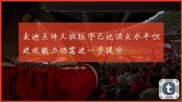 麦迪点评文班防守已达顶尖水平但进攻能力仍需进一步提升