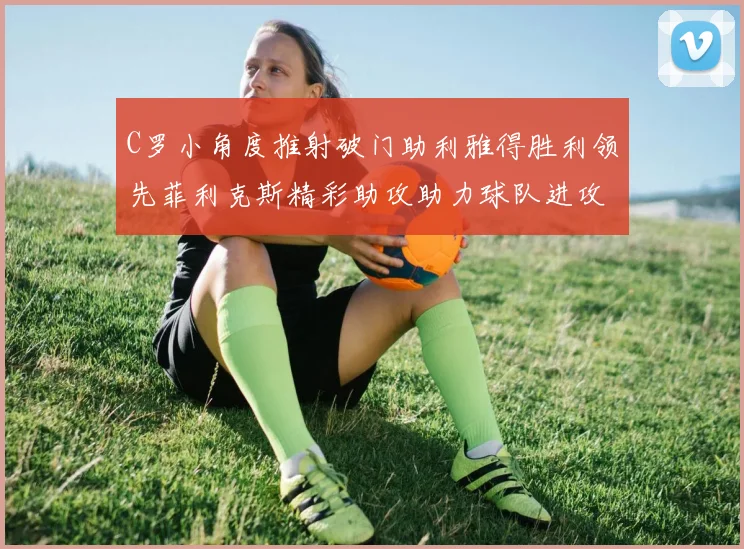 C罗小角度推射破门助利雅得胜利领先菲利克斯精彩助攻助力球队进攻