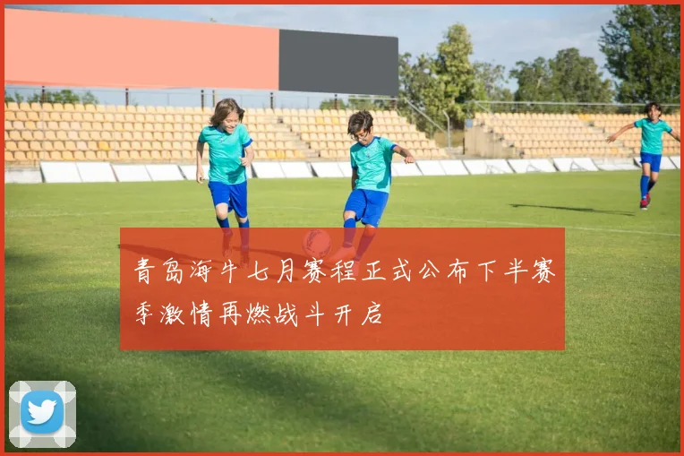 青岛海牛七月赛程正式公布下半赛季激情再燃战斗开启