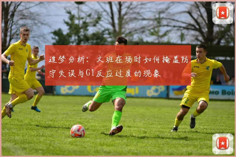 追梦分析：文班在场时如何掩盖防守失误与G1反应过度的现象