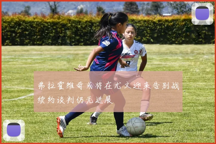 弗拉霍维奇或将在尤文迎来告别战续约谈判仍无进展