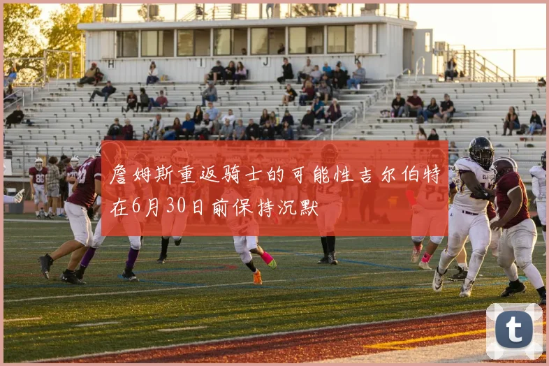 詹姆斯重返骑士的可能性吉尔伯特在6月30日前保持沉默