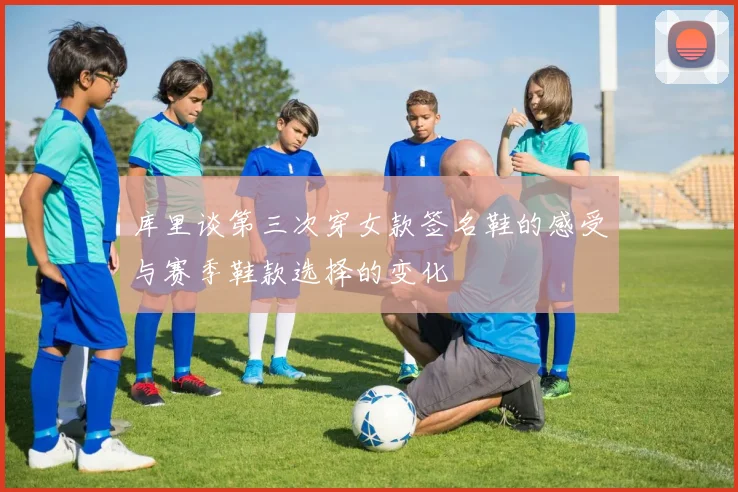 库里谈第三次穿女款签名鞋的感受与赛季鞋款选择的变化