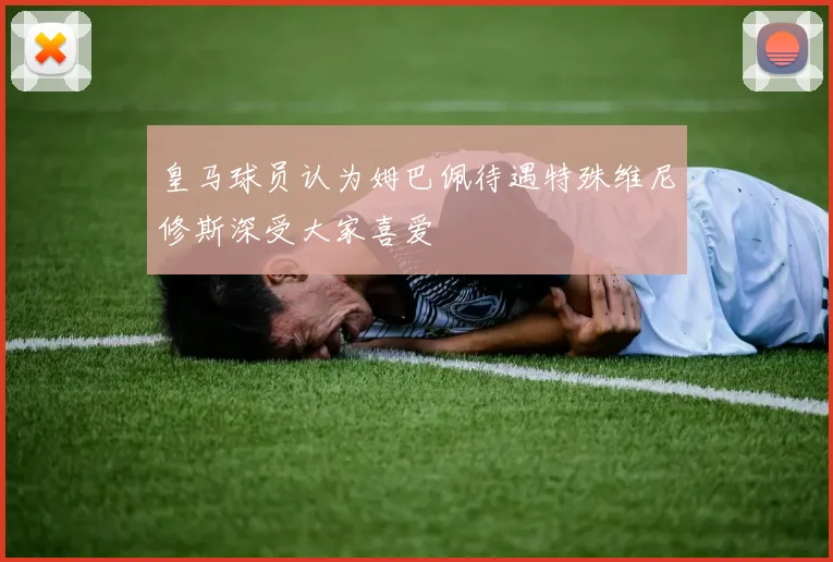 皇马球员认为姆巴佩待遇特殊维尼修斯深受大家喜爱