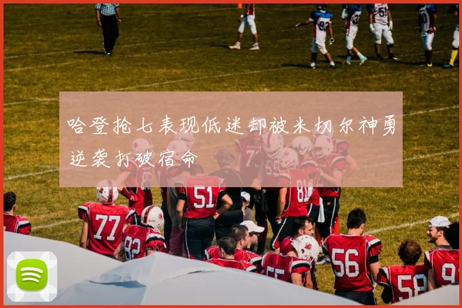 哈登抢七表现低迷却被米切尔神勇逆袭打破宿命