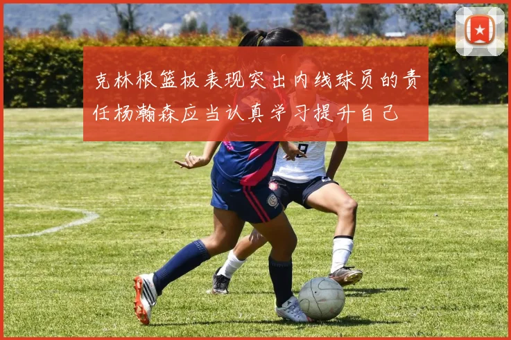 克林根篮板表现突出内线球员的责任杨瀚森应当认真学习提升自己