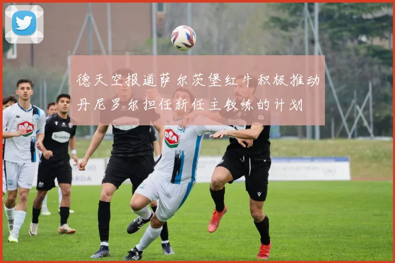 德天空报道萨尔茨堡红牛积极推动丹尼罗尔担任新任主教练的计划